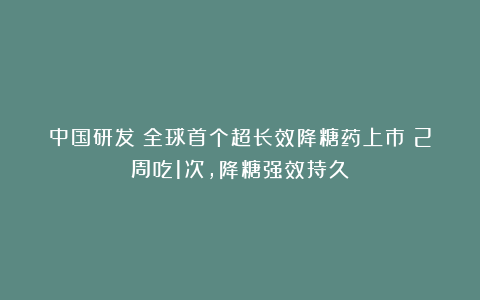 中国研发！全球首个超长效降糖药上市！2周吃1次，降糖强效持久！