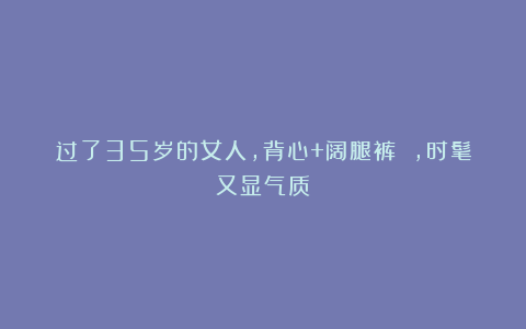 过了35岁的女人，背心+阔腿裤 ，时髦又显气质