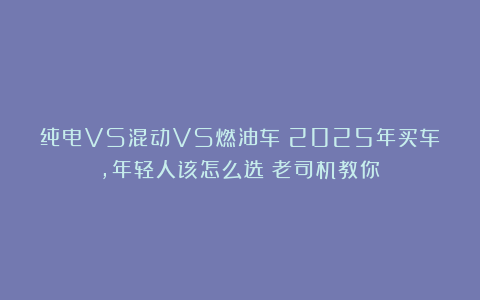 纯电VS混动VS燃油车：2025年买车，年轻人该怎么选？老司机教你！