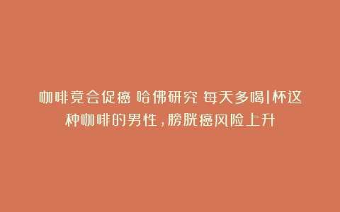 咖啡竟会促癌？哈佛研究：每天多喝1杯这种咖啡的男性，膀胱癌风险上升