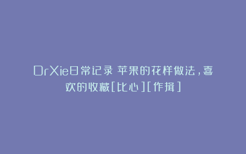 DrXie日常记录：苹果的花样做法，喜欢的收藏[比心][作揖]
