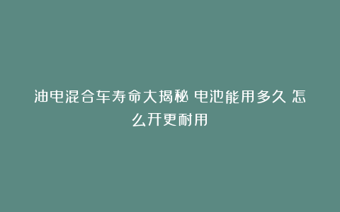 油电混合车寿命大揭秘：电池能用多久？怎么开更耐用？