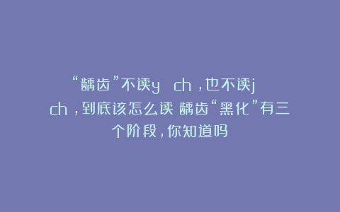 “龋齿”不读yǔ chǐ，也不读jǔ chǐ，到底该怎么读？龋齿“黑化”有三个阶段，你知道吗？