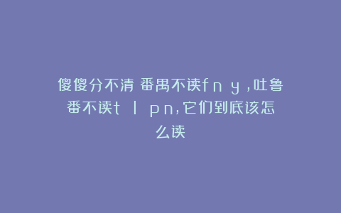 傻傻分不清：番禺不读fān yú，吐鲁番不读tǔ lǔ pān，它们到底该怎么读？