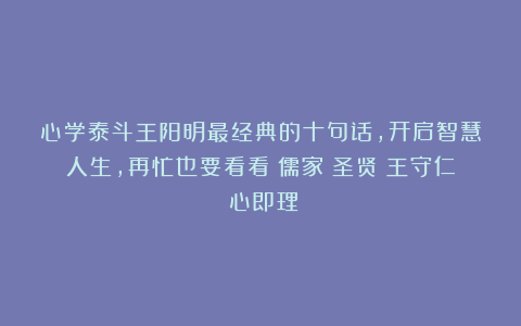 心学泰斗王阳明最经典的十句话，开启智慧人生，再忙也要看看|儒家|圣贤|王守仁|心即理