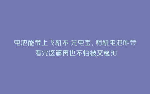 电池能带上飞机不？充电宝、相机电池咋带？看完这篇再也不怕被安检扣！