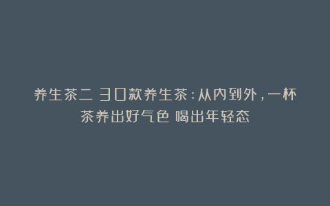 养生茶二｜30款养生茶:从内到外，一杯茶养出好气色！喝出年轻态