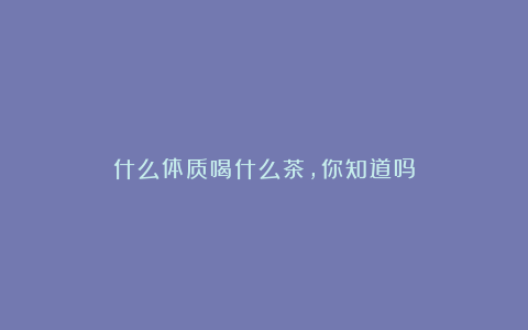 什么体质喝什么茶，你知道吗