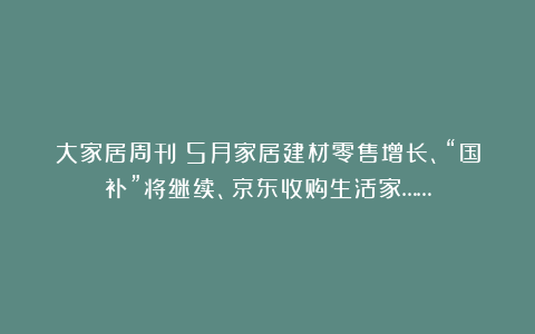 大家居周刊丨5月家居建材零售增长、“国补”将继续、京东收购生活家……