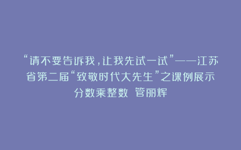 “请不要告诉我，让我先试一试”——江苏省第二届“致敬时代大先生”之课例展示《分数乘整数》（管丽辉）