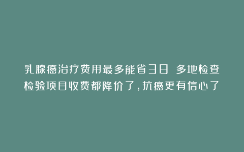 乳腺癌治疗费用最多能省38%！多地检查检验项目收费都降价了，抗癌更有信心了！