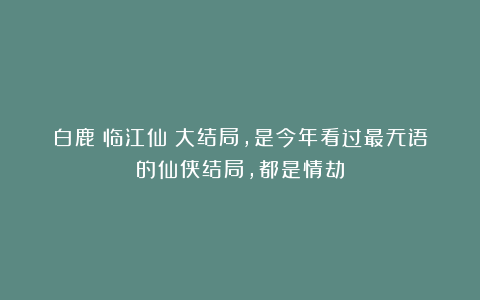 白鹿《临江仙》大结局，是今年看过最无语的仙侠结局，都是情劫