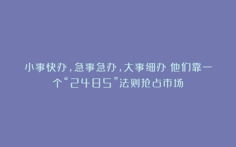 小事快办，急事急办，大事细办：他们靠一个“2485”法则抢占市场