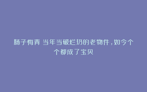 肠子悔青！当年当破烂扔的老物件，如今个个都成了宝贝