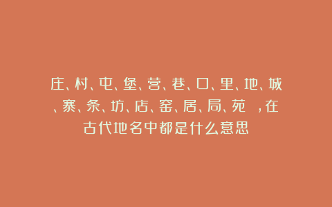 庄、村、屯、堡、营、巷、口、里、地、城、寨、条、坊、店、窑、居、局、苑 ，在古代地名中都是什么意思？