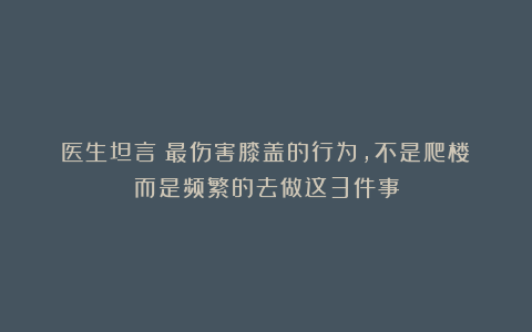 医生坦言：最伤害膝盖的行为，不是爬楼！而是频繁的去做这3件事