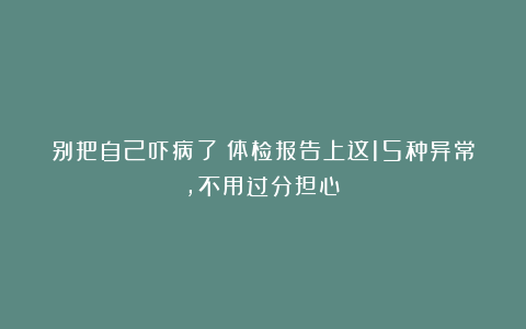 别把自己吓病了！体检报告上这15种异常，不用过分担心？