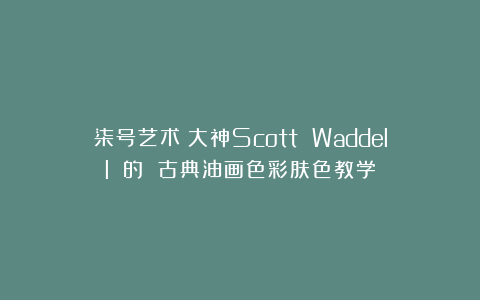 柒号艺术：大神Scott Waddell 的 古典油画色彩肤色教学