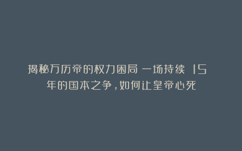 揭秘万历帝的权力困局：一场持续 15 年的国本之争，如何让皇帝心死