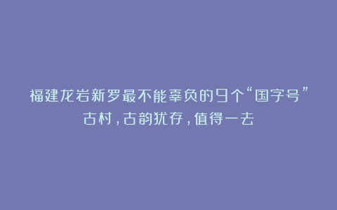 福建龙岩新罗最不能辜负的9个“国字号”古村,古韵犹存,值得一去