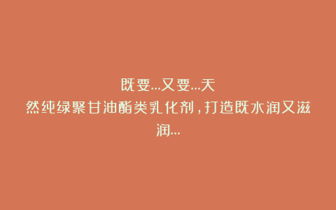 既要…又要…天然纯绿聚甘油酯类乳化剂，打造既水润又滋润…