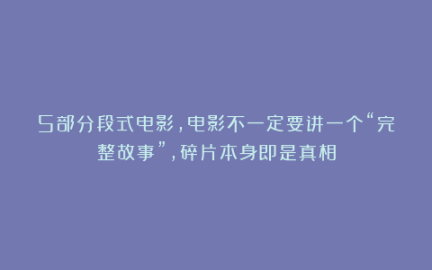 5部分段式电影，电影不一定要讲一个“完整故事”，碎片本身即是真相