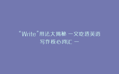 “Write”用法大揭秘：一文吃透英语写作核心词汇（一）