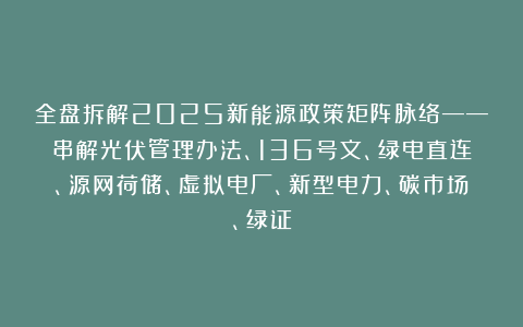 全盘拆解2025新能源政策矩阵脉络——串解光伏管理办法、136号文、绿电直连、源网荷储、虚拟电厂、新型电力、碳市场、绿证
