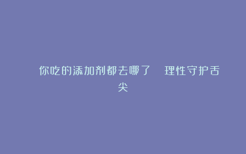 🔍你吃的添加剂都去哪了？| 理性守护舌尖