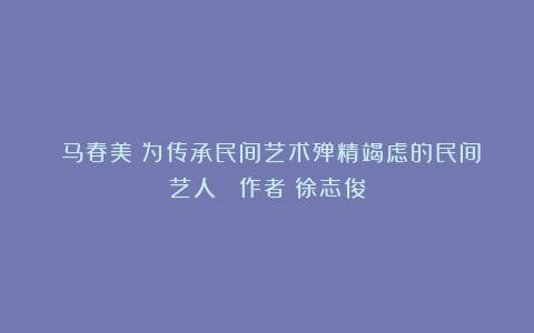 《马春美：为传承民间艺术殚精竭虑的民间艺人 》作者：徐志俊