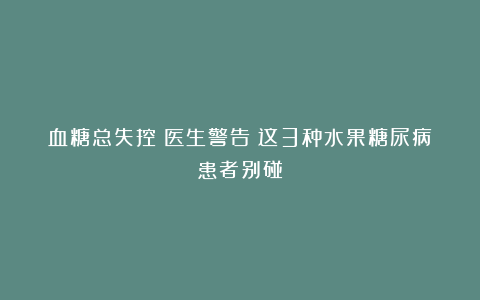 血糖总失控?医生警告:这3种水果糖尿病患者别碰!