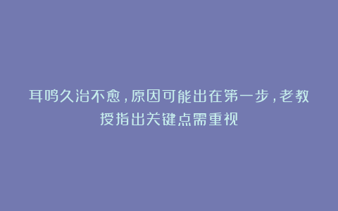 耳鸣久治不愈，原因可能出在第一步，老教授指出关键点需重视