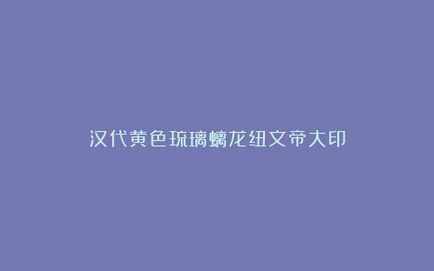 汉代黄色琉璃螭龙纽文帝大印