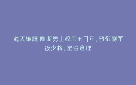 海天雄鹰：陶斯勇上校用时7年，晋衔副军级少将，是否合理？