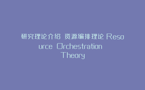 研究理论介绍||资源编排理论（Resource Orchestration Theory）