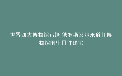 世界四大博物馆云逛:俄罗斯艾尔米塔什博物馆的40件珍宝