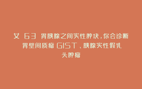 女 63 胃胰腺之间实性肿块，你会诊断：胃壁间质瘤（GIST）、胰腺实性假乳头肿瘤？