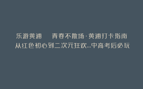 乐游黄浦 | 青春不散场·黄浦打卡指南！从红色初心到二次元狂欢…中高考后必玩！
