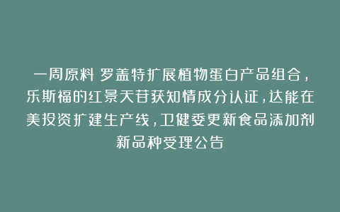 一周原料|罗盖特扩展植物蛋白产品组合，乐斯福的红景天苷获知情成分认证，达能在美投资扩建生产线，卫健委更新食品添加剂新品种受理公告