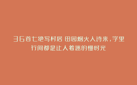 36首七绝写村居：田园烟火入诗来，字里行间都是让人着迷的慢时光