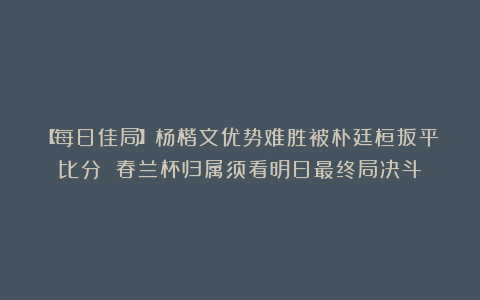 【每日佳局】杨楷文优势难胜被朴廷桓扳平比分 春兰杯归属须看明日最终局决斗