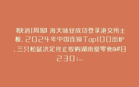 【快消1周报】海天味业成功登录港交所主板、2024年中国连锁Top100出炉、三只松鼠决定终止收购湖南爱零食……