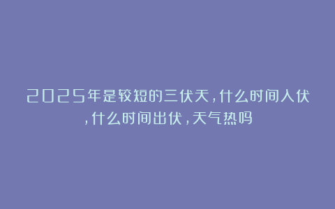2025年是较短的三伏天，什么时间入伏，什么时间出伏，天气热吗？
