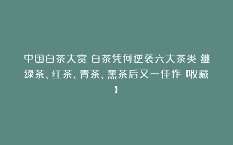 中国白茶大赏|白茶凭何逆袭六大茶类?继绿茶、红茶、青茶、黑茶后又一佳作【收藏】