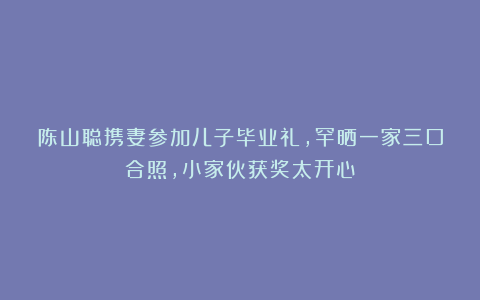 陈山聪携妻参加儿子毕业礼，罕晒一家三口合照，小家伙获奖太开心