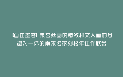 【自在墨客】集宫廷画的精致和文人画的意趣为一体的南宋名家刘松年佳作欣赏