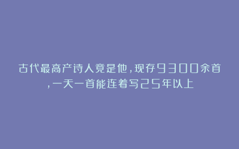 古代最高产诗人竟是他，现存9300余首，一天一首能连着写25年以上