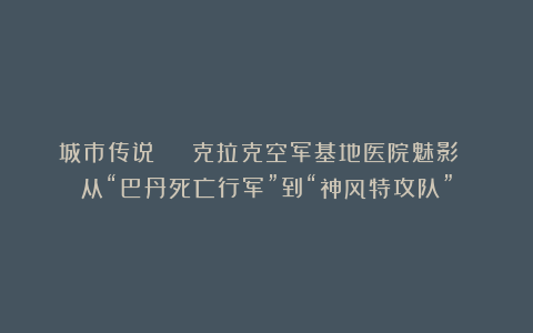 城市传说 | 克拉克空军基地医院魅影 从“巴丹死亡行军”到“神风特攻队”