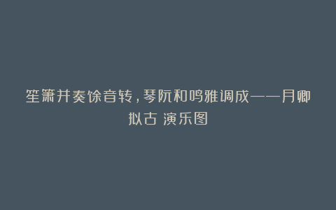 笙箫并奏馀音转，琴阮和鸣雅调成——月卿拟古《演乐图》