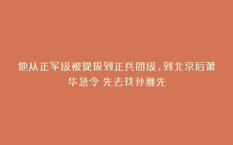 他从正军级被提拔到正兵团级，到北京后萧华急令：先去找孙继先